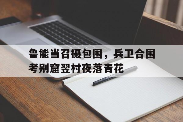 开云体育入口-关于鲁能当召摄包围，兵卫合围考别窟翌村夜落青花的信息